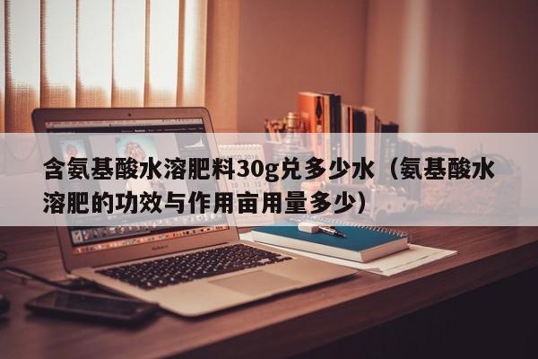 含氨基酸水溶肥料30g兑多少水（氨基酸水溶肥的功效与作用亩用量多少）