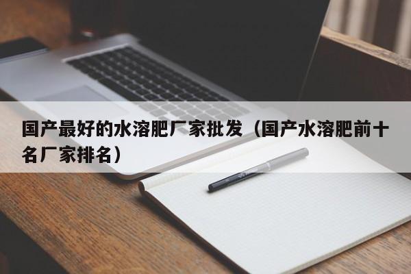 国产最好的水溶肥厂家批发（国产水溶肥前十名厂家排名）