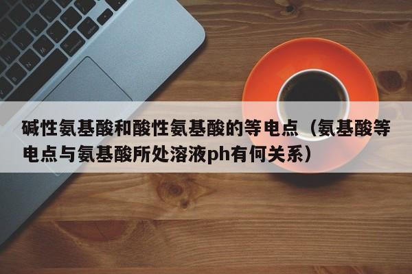 碱性氨基酸和酸性氨基酸的等电点（氨基酸等电点与氨基酸所处溶液ph有何关系）