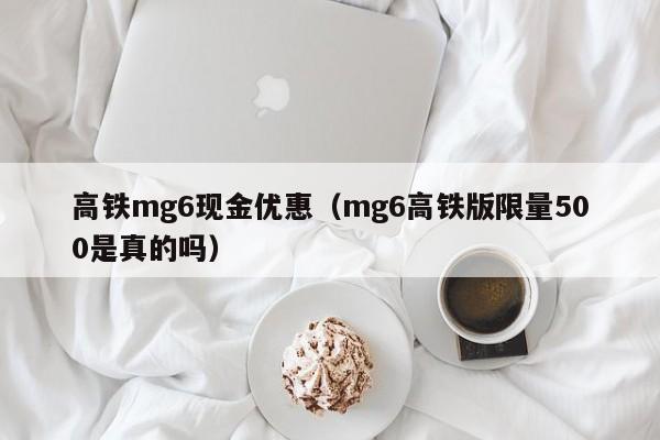 高铁mg6现金优惠（mg6高铁版限量500是真的吗）