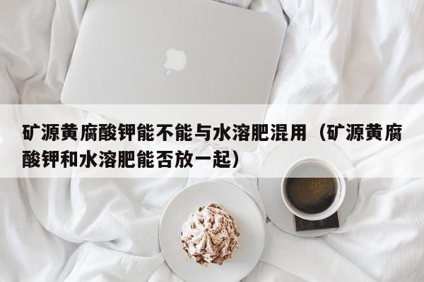 矿源黄腐酸钾能不能与水溶肥混用（矿源黄腐酸钾和水溶肥能否放一起）
