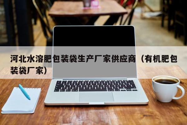 河北水溶肥包装袋生产厂家供应商（有机肥包装袋厂家）