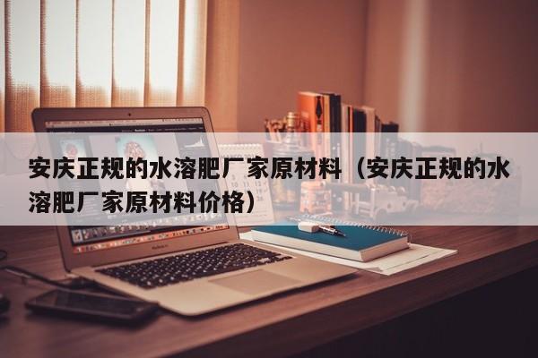 安庆正规的水溶肥厂家原材料（安庆正规的水溶肥厂家原材料价格）