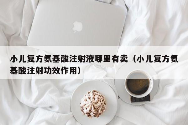 小儿复方氨基酸注射液哪里有卖（小儿复方氨基酸注射功效作用）