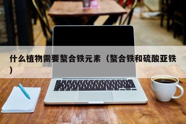 什么植物需要螯合铁元素（螯合铁和硫酸亚铁）