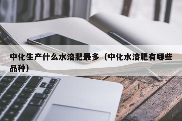 中化生产什么水溶肥最多（中化水溶肥有哪些品种）