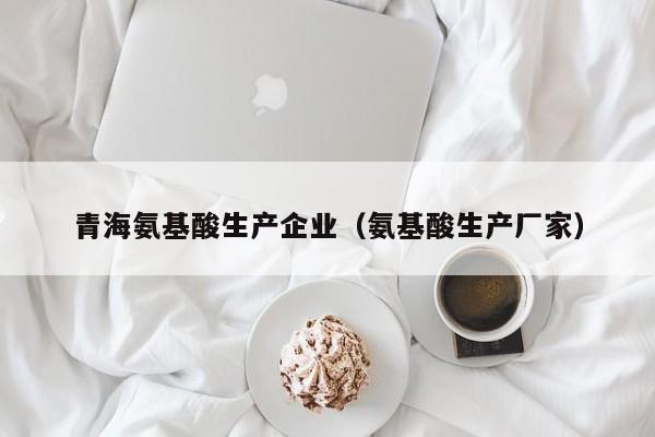 青海氨基酸生产企业（氨基酸生产厂家）