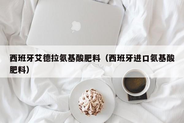 西班牙艾德拉氨基酸肥料（西班牙进口氨基酸肥料）