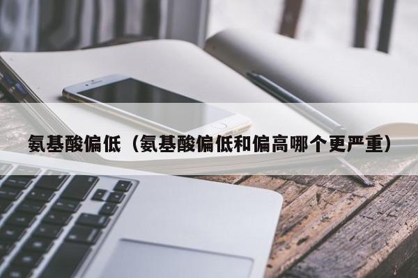 氨基酸偏低（氨基酸偏低和偏高哪个更严重）