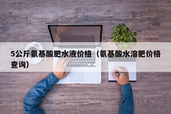 5公斤氨基酸肥水液价格（氨基酸水溶肥价格查询）
