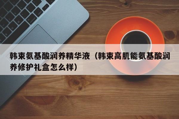 韩束氨基酸润养精华液（韩束高肌能氨基酸润养修护礼盒怎么样）