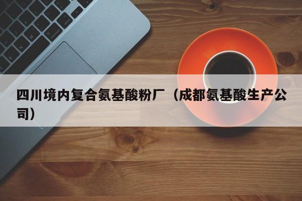 四川境内复合氨基酸粉厂（成都氨基酸生产公司）