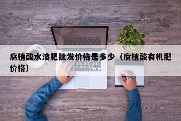 腐植酸水溶肥批发价格是多少（腐植酸有机肥价格）