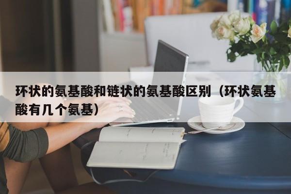 环状的氨基酸和链状的氨基酸区别（环状氨基酸有几个氨基）
