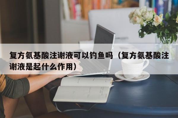 复方氨基酸注谢液可以钓鱼吗（复方氨基酸注谢液是起什么作用）