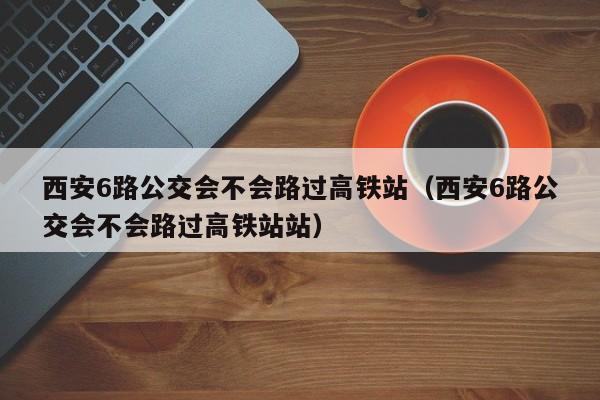 西安6路公交会不会路过高铁站（西安6路公交会不会路过高铁站站）