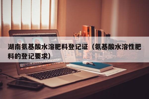 湖南氨基酸水溶肥料登记证（氨基酸水溶性肥料的登记要求）