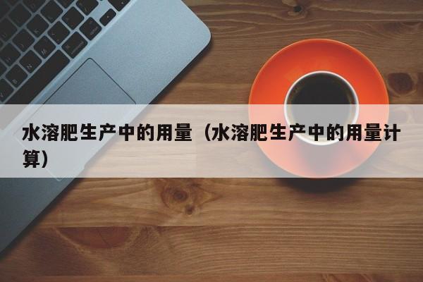 水溶肥生产中的用量（水溶肥生产中的用量计算）