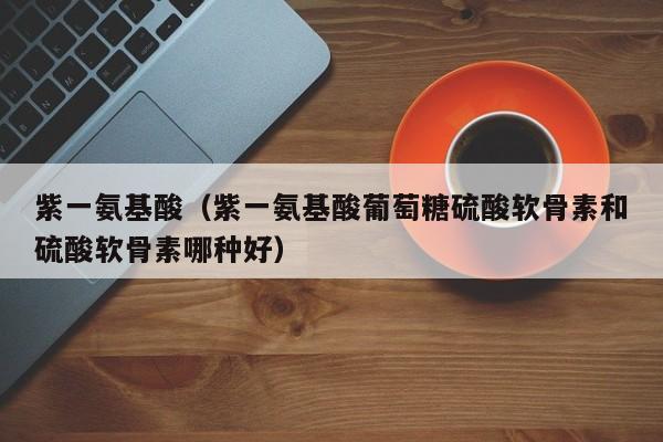 紫一氨基酸（紫一氨基酸葡萄糖硫酸软骨素和硫酸软骨素哪种好）