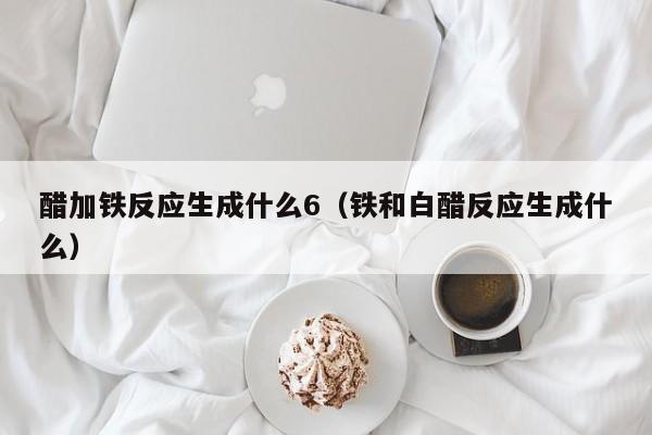 醋加铁反应生成什么6（铁和白醋反应生成什么）