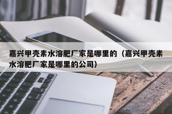 嘉兴甲壳素水溶肥厂家是哪里的（嘉兴甲壳素水溶肥厂家是哪里的公司）