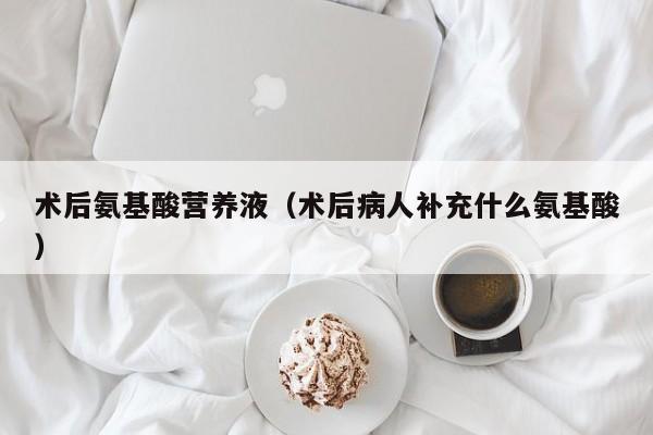 术后氨基酸营养液（术后病人补充什么氨基酸）