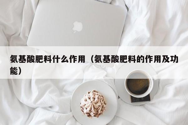 氨基酸肥料什么作用（氨基酸肥料的作用及功能）