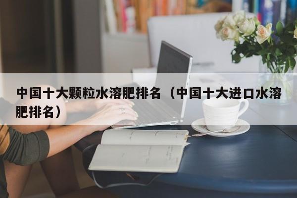 中国十大颗粒水溶肥排名（中国十大进口水溶肥排名）