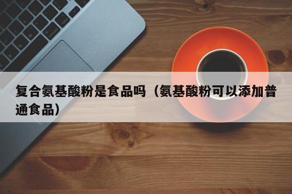 复合氨基酸粉是食品吗（氨基酸粉可以添加普通食品）