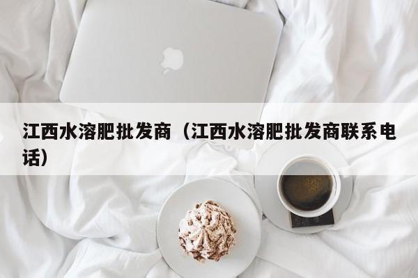 江西水溶肥批发商（江西水溶肥批发商联系电话）