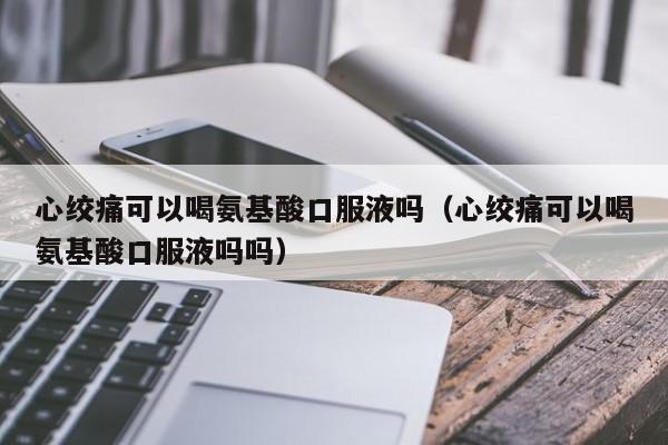 心绞痛可以喝氨基酸口服液吗（心绞痛可以喝氨基酸口服液吗吗）