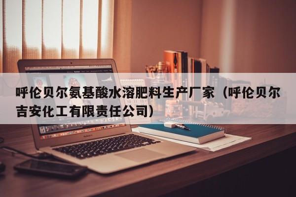 呼伦贝尔氨基酸水溶肥料生产厂家（呼伦贝尔吉安化工有限责任公司）