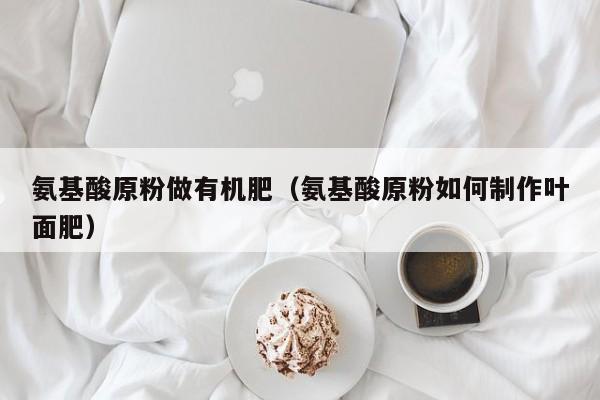 氨基酸原粉做有机肥（氨基酸原粉如何制作叶面肥）