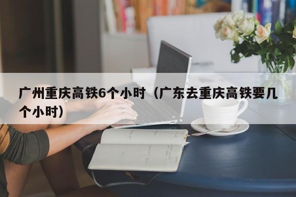 广州重庆高铁6个小时（广东去重庆高铁要几个小时）