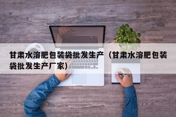 甘肃水溶肥包装袋批发生产（甘肃水溶肥包装袋批发生产厂家）