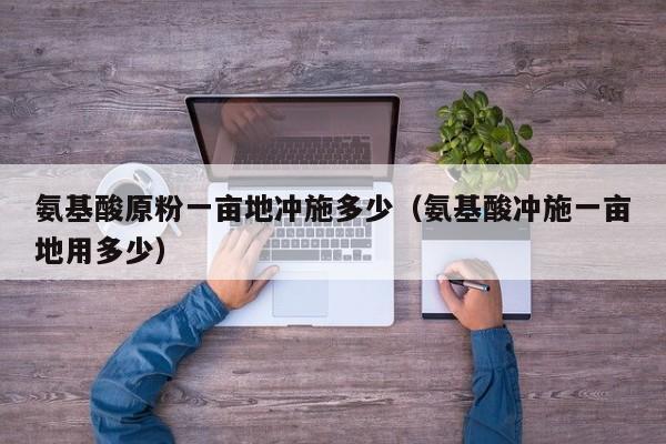 氨基酸原粉一亩地冲施多少（氨基酸冲施一亩地用多少）
