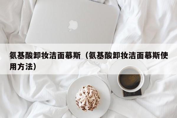 氨基酸卸妆洁面慕斯（氨基酸卸妆洁面慕斯使用方法）