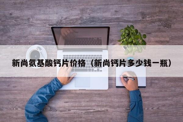 新尚氨基酸钙片价格（新尚钙片多少钱一瓶）