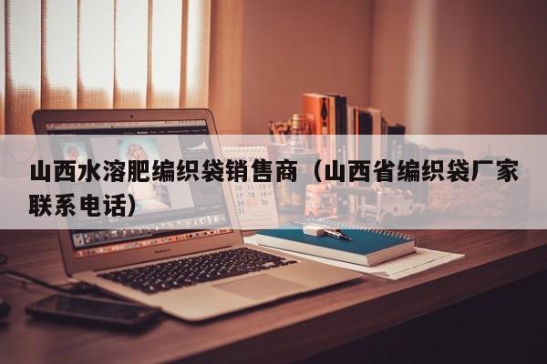 山西水溶肥编织袋销售商（山西省编织袋厂家联系电话）