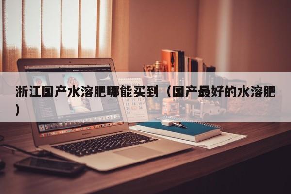 浙江国产水溶肥哪能买到（国产最好的水溶肥）