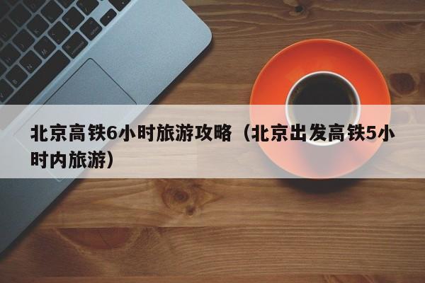 北京高铁6小时旅游攻略（北京出发高铁5小时内旅游）