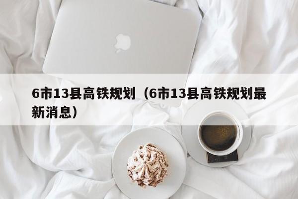 6市13县高铁规划（6市13县高铁规划最新消息）