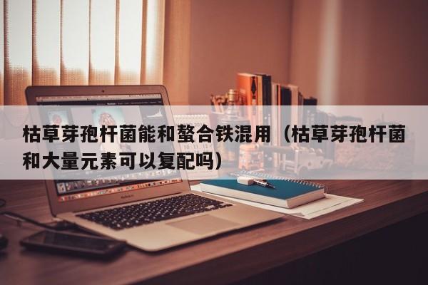 枯草芽孢杆菌能和螯合铁混用（枯草芽孢杆菌和大量元素可以复配吗）