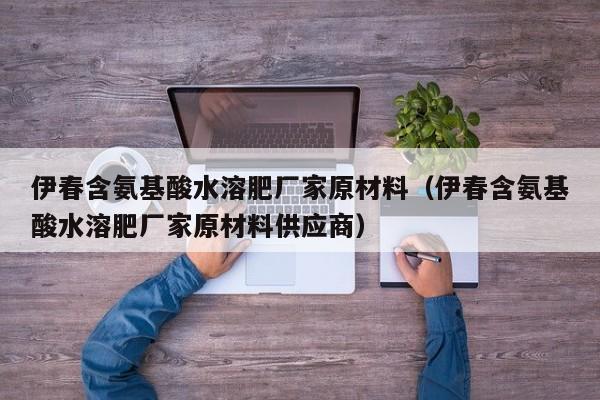 伊春含氨基酸水溶肥厂家原材料（伊春含氨基酸水溶肥厂家原材料供应商）