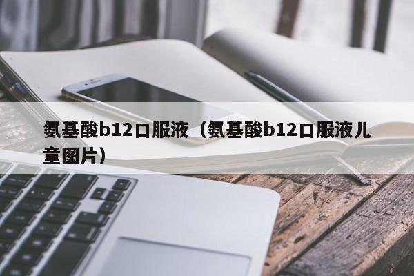 氨基酸b12口服液（氨基酸b12口服液儿童图片）