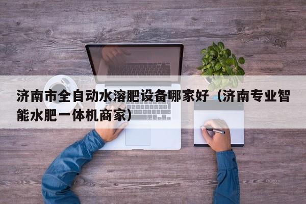 济南市全自动水溶肥设备哪家好（济南专业智能水肥一体机商家）