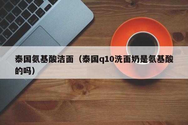 泰国氨基酸洁面（泰国q10洗面奶是氨基酸的吗）