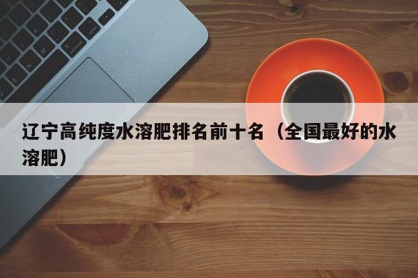 辽宁高纯度水溶肥排名前十名（全国最好的水溶肥）