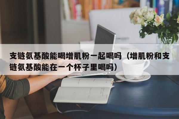 支链氨基酸能喝增肌粉一起喝吗（增肌粉和支链氨基酸能在一个杯子里喝吗）