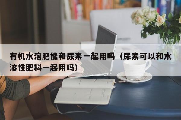 有机水溶肥能和尿素一起用吗（尿素可以和水溶性肥料一起用吗）